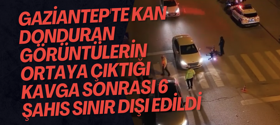 Gaziantep'te kan donduran görüntülerin ortaya çıktığı kavga sonrası 6 şahıs sınır dışı edildi