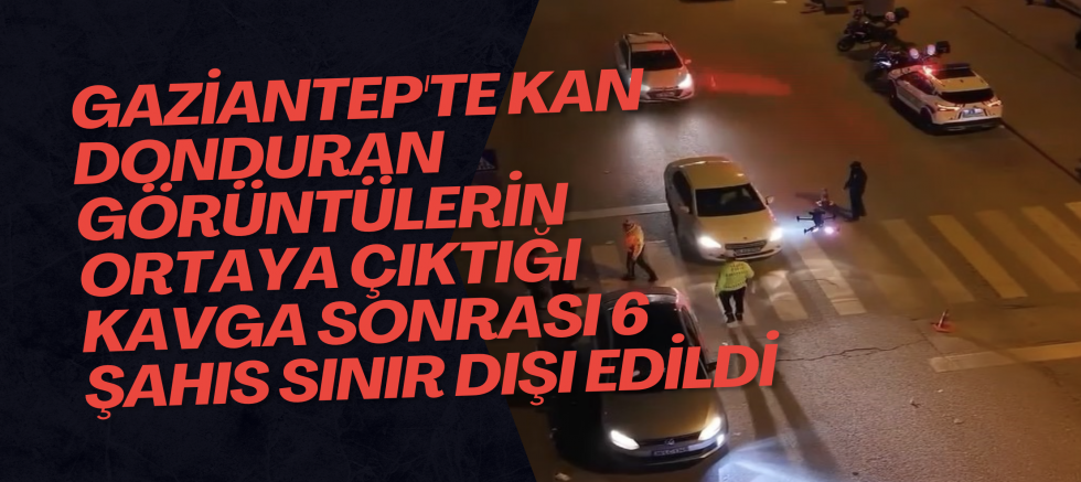Gaziantep'te kan donduran görüntülerin ortaya çıktığı kavga sonrası 6 şahıs sınır dışı edildi