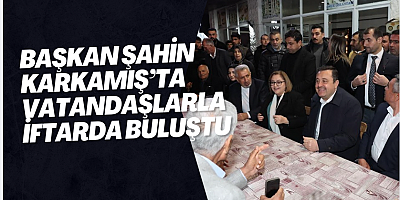 BAŞKAN ŞAHİN KARKAMIŞ’TA VATANDAŞLARLA İFTARDA BULUŞTU
